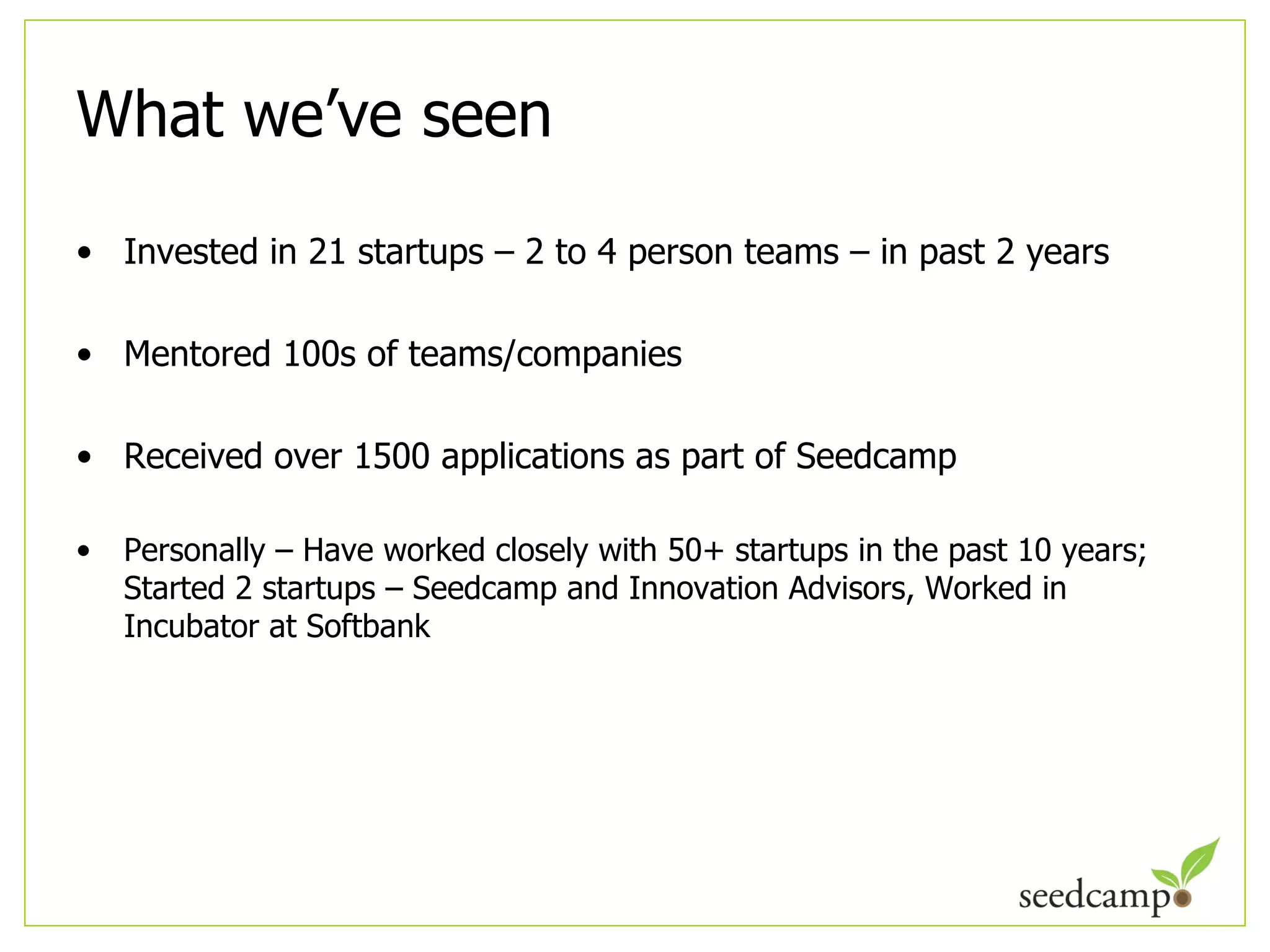 What we ’ve seen Invested in 21 startups – 2 to 4 person teams – in past 2 years Mentored 100s of teams/companies Received over 1500 applications as part of Seedcamp Personally – Have worked closely with 50+ startups in the past 10 years; Started 2 startups – Seedcamp and Innovation Advisors, Worked in Incubator at Softbank 