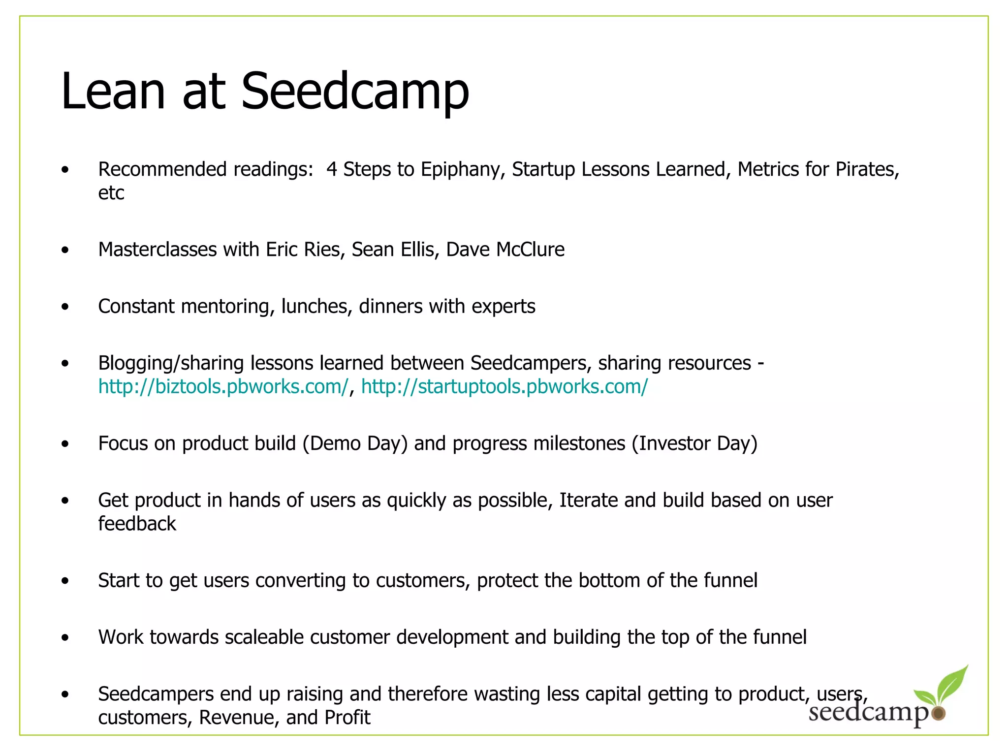 Lean at Seedcamp Recommended readings:  4 Steps to Epiphany, Startup Lessons Learned, Metrics for Pirates, etc Masterclasses with Eric Ries, Sean Ellis, Dave McClure Constant mentoring, lunches, dinners with experts  Blogging/sharing lessons learned between Seedcampers, sharing resources -  http://biztools.pbworks.com/ ,  http://startuptools.pbworks.com/   Focus on product build (Demo Day) and progress milestones (Investor Day) Get product in hands of users as quickly as possible, Iterate and build based on user feedback Start to get users converting to customers, protect the bottom of the funnel Work towards scaleable customer development and building the top of the funnel Seedcampers end up raising and therefore wasting less capital getting to product, users, customers, Revenue, and Profit 