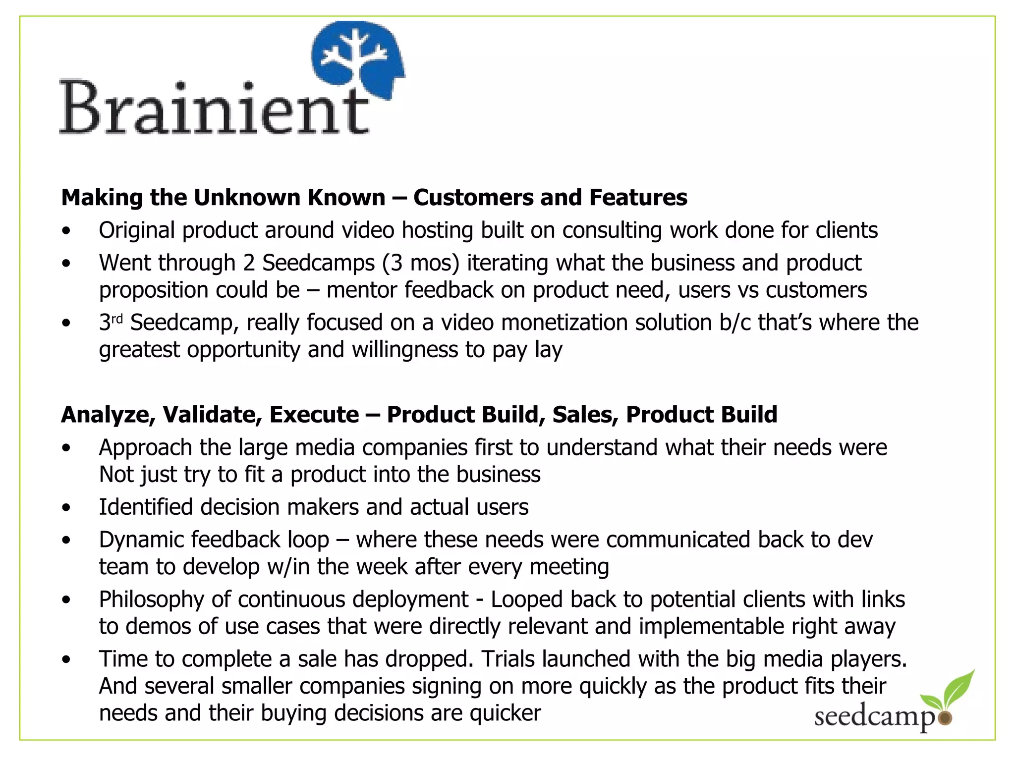 Making the Unknown Known – Customers and Features Original product around video hosting built on consulting work done for clients Went through 2 Seedcamps (3 mos) iterating what the business and product proposition could be – mentor feedback on product need, users vs customers 3 rd  Seedcamp, really focused on a video monetization solution b/c that ’s where the greatest opportunity and willingness to pay lay Analyze, Validate, Execute – Product Build, Sales, Product Build  Approach the large media companies first to understand what their needs were Not just try to fit a product into the business Identified decision makers and actual users Dynamic feedback loop – where these needs were communicated back to dev team to develop w/in the week after every meeting Philosophy of continuous deployment - Looped back to potential clients with links to demos of use cases that were directly relevant and implementable right away Time to complete a sale has dropped. Trials launched with the big media players. And several smaller companies signing on more quickly as the product fits their needs and their buying decisions are quicker 