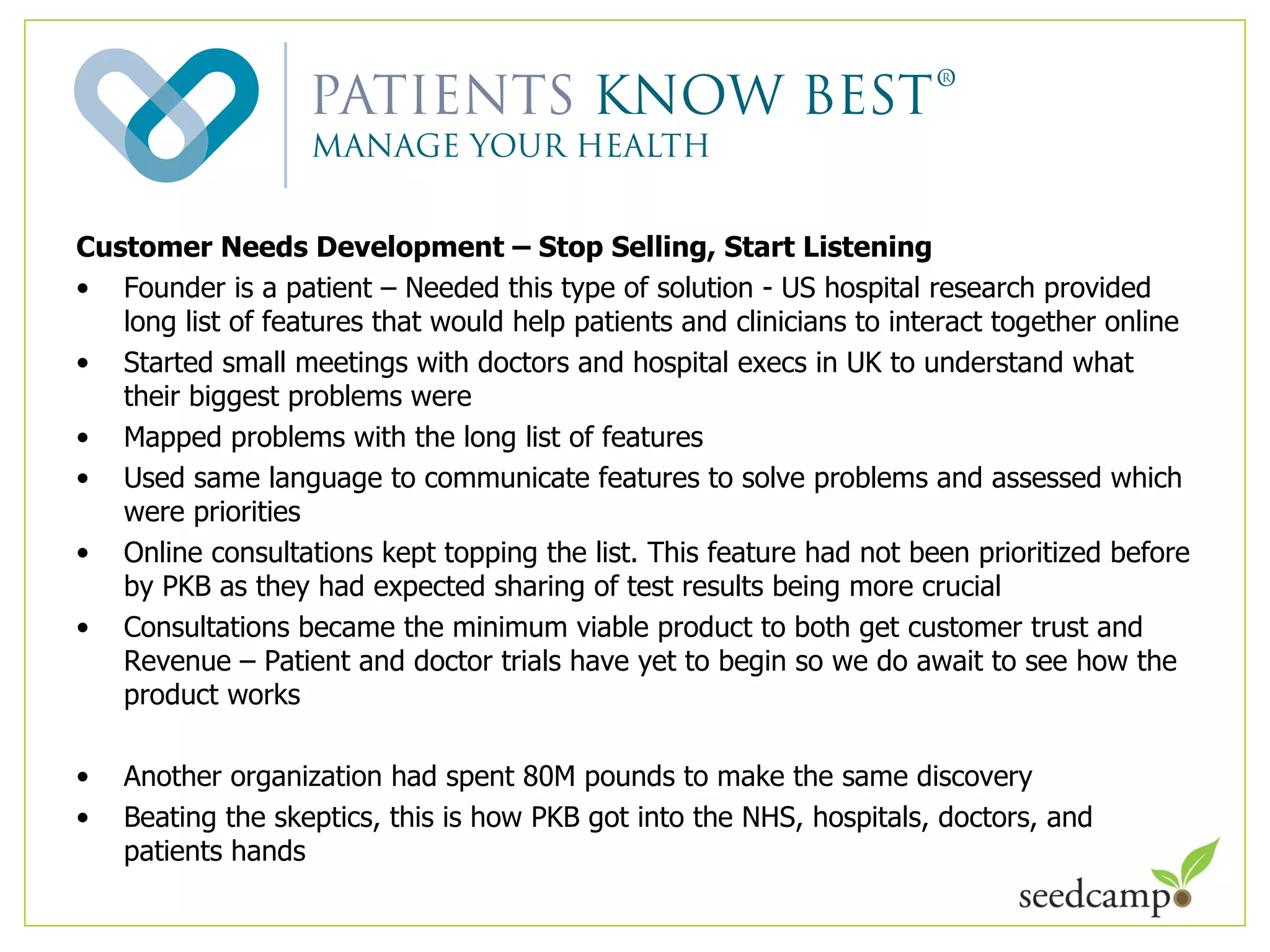 Customer Needs Development – Stop Selling, Start Listening Founder is a patient – Needed this type of solution - US hospital research provided long list of features that would help patients and clinicians to interact together online Started small meetings with doctors and hospital execs in UK to understand what their biggest problems were Mapped problems with the long list of features Used same language to communicate features to solve problems and assessed which were priorities Online consultations kept topping the list. This feature had not been prioritized before by PKB as they had expected sharing of test results being more crucial  Consultations became the minimum viable product to both get customer trust and Revenue – Patient and doctor trials have yet to begin so we do await to see how the product works Another organization had spent 80M pounds to make the same discovery Beating the skeptics, this is how PKB got into the NHS, hospitals, doctors, and patients hands 