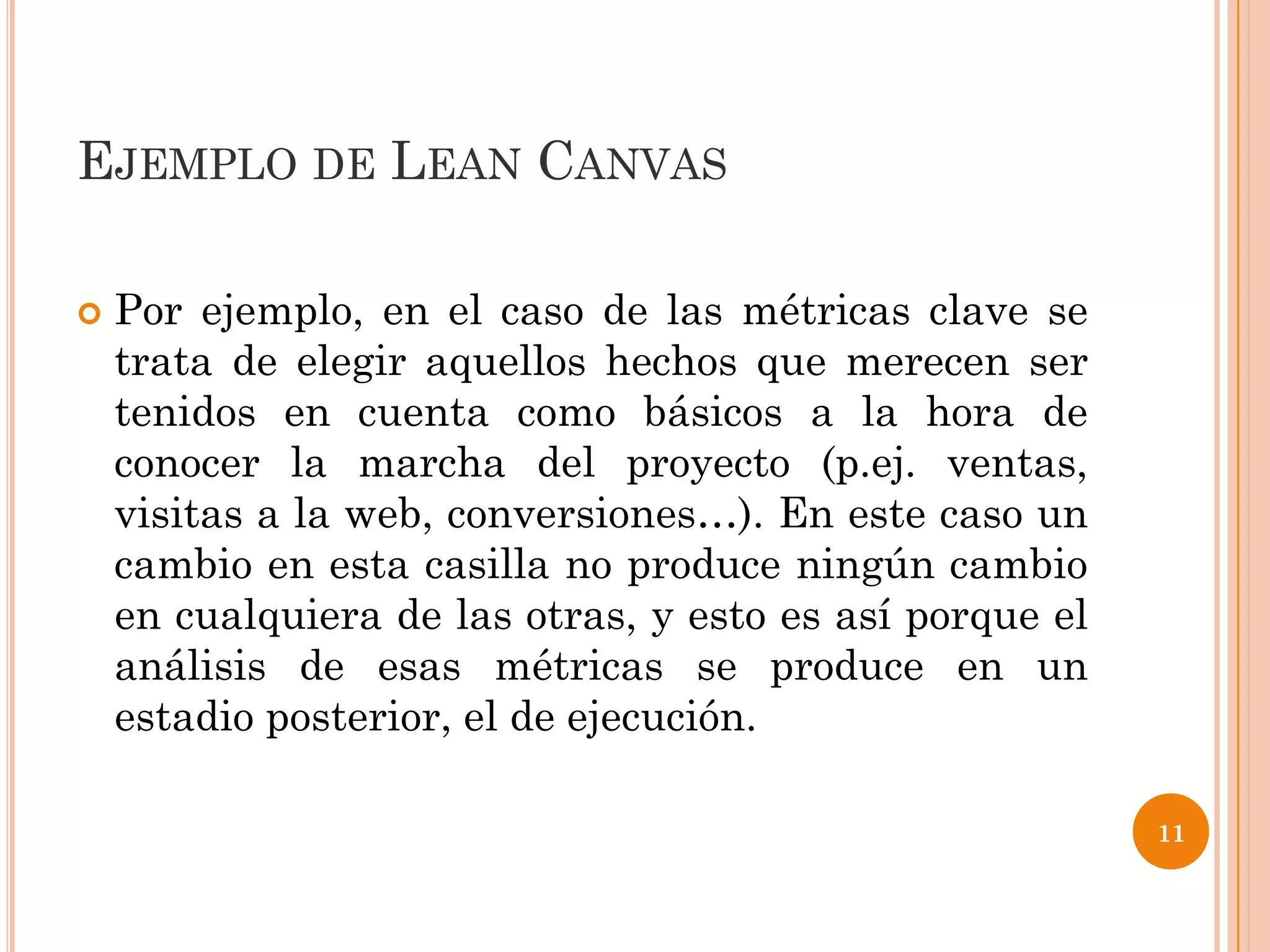 EJEMPLO DE LEAN CANVAS

   Por ejemplo, en el caso de las métricas clave se
    trata de elegir aquellos hechos que merecen ser
    tenidos en cuenta como básicos a la hora de
    conocer la marcha del proyecto (p.ej. ventas,
    visitas a la web, conversiones…). En este caso un
    cambio en esta casilla no produce ningún cambio
    en cualquiera de las otras, y esto es así porque el
    análisis de esas métricas se produce en un
    estadio posterior, el de ejecución.

                                                          11
 