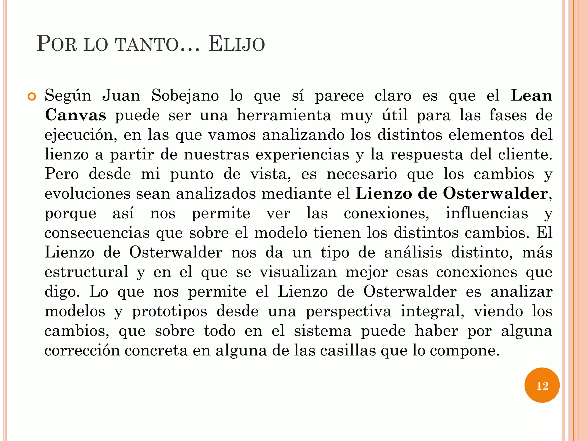 POR LO TANTO… ELIJO

   Según Juan Sobejano lo que sí parece claro es que el Lean
    Canvas puede ser una herramienta muy útil para las fases de
    ejecución, en las que vamos analizando los distintos elementos del
    lienzo a partir de nuestras experiencias y la respuesta del cliente.
    Pero desde mi punto de vista, es necesario que los cambios y
    evoluciones sean analizados mediante el Lienzo de Osterwalder,
    porque así nos permite ver las conexiones, influencias y
    consecuencias que sobre el modelo tienen los distintos cambios. El
    Lienzo de Osterwalder nos da un tipo de análisis distinto, más
    estructural y en el que se visualizan mejor esas conexiones que
    digo. Lo que nos permite el Lienzo de Osterwalder es analizar
    modelos y prototipos desde una perspectiva integral, viendo los
    cambios, que sobre todo en el sistema puede haber por alguna
    corrección concreta en alguna de las casillas que lo compone.

                                                                     12
 