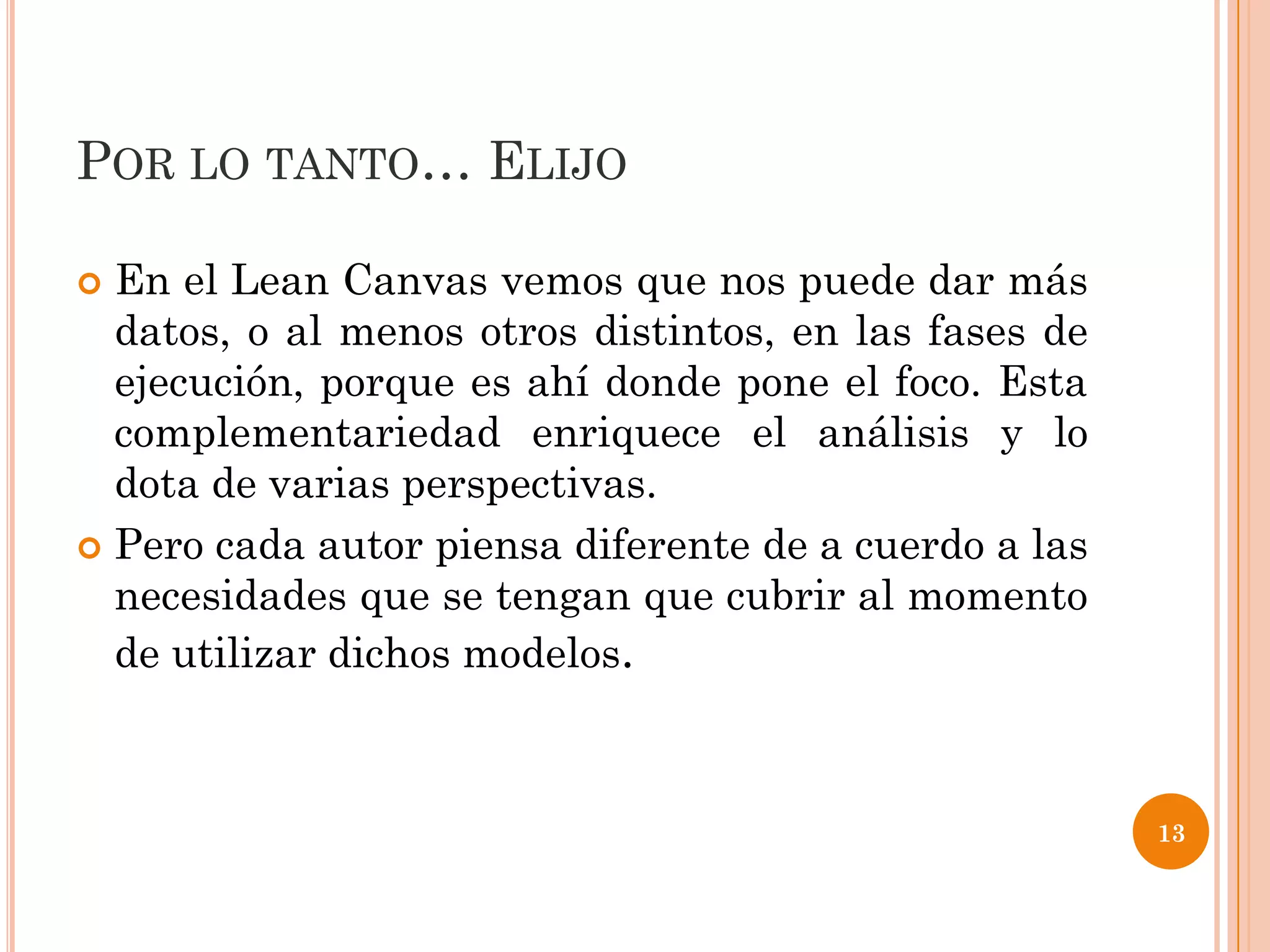 POR LO TANTO… ELIJO

 En el Lean Canvas vemos que nos puede dar más
  datos, o al menos otros distintos, en las fases de
  ejecución, porque es ahí donde pone el foco. Esta
  complementariedad enriquece el análisis y lo
  dota de varias perspectivas.
 Pero cada autor piensa diferente de a cuerdo a las
  necesidades que se tengan que cubrir al momento
  de utilizar dichos modelos.



                                                       13
 