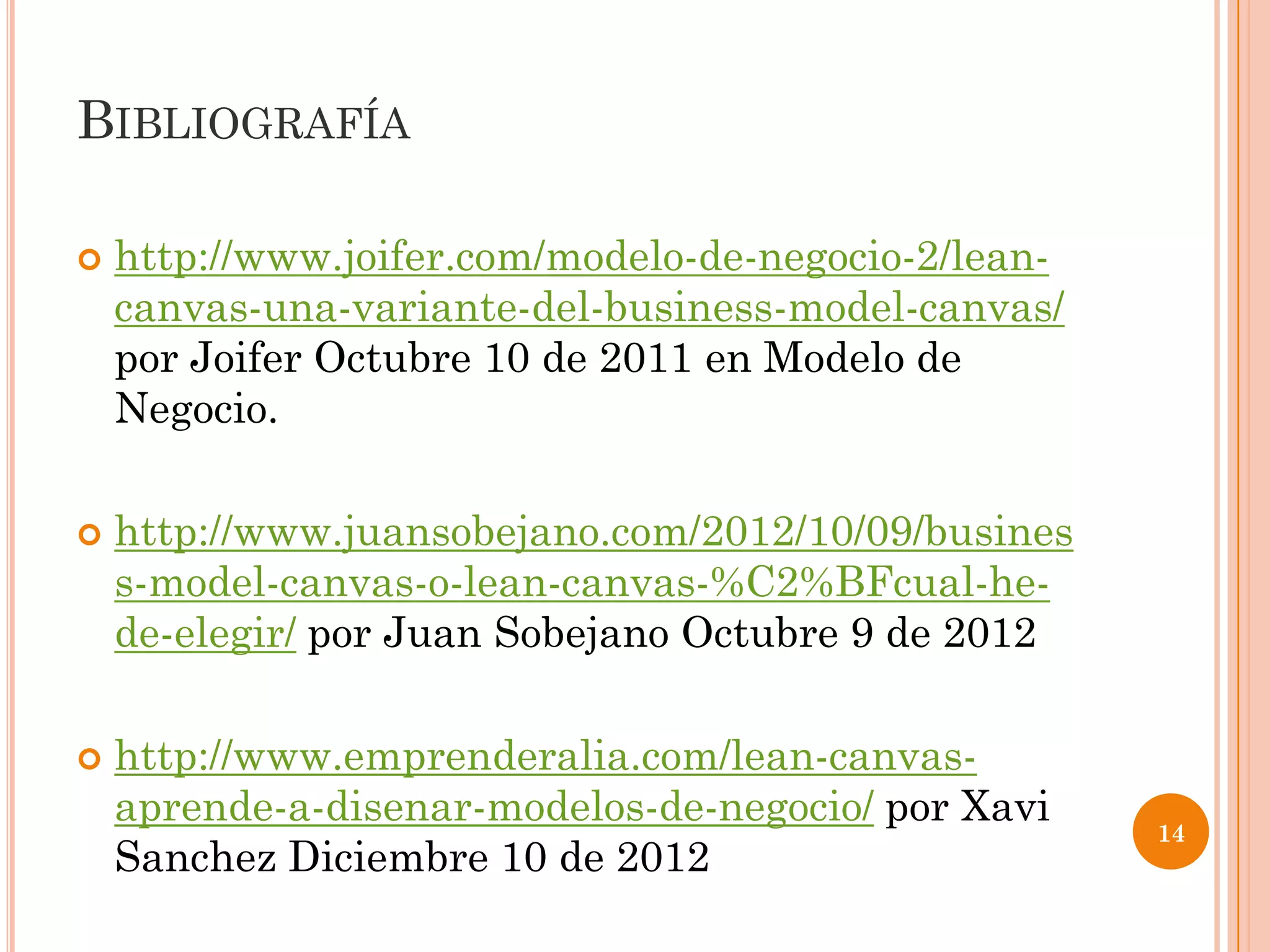 BIBLIOGRAFÍA

   http://www.joifer.com/modelo-de-negocio-2/lean-
    canvas-una-variante-del-business-model-canvas/
    por Joifer Octubre 10 de 2011 en Modelo de
    Negocio.

   http://www.juansobejano.com/2012/10/09/busines
    s-model-canvas-o-lean-canvas-%C2%BFcual-he-
    de-elegir/ por Juan Sobejano Octubre 9 de 2012

   http://www.emprenderalia.com/lean-canvas-
    aprende-a-disenar-modelos-de-negocio/ por Xavi
                                                      14
    Sanchez Diciembre 10 de 2012
 