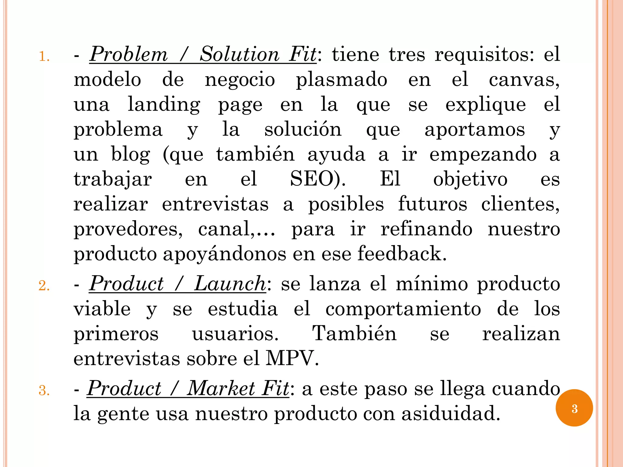 1.   - Problem / Solution Fit: tiene tres requisitos: el
     modelo de negocio plasmado en el canvas,
     una landing page en la que se explique el
     problema y la solución que aportamos y
     un blog (que también ayuda a ir empezando a
     trabajar    en    el   SEO).    El    objetivo    es
     realizar entrevistas a posibles futuros clientes,
     provedores, canal,… para ir refinando nuestro
     producto apoyándonos en ese feedback.
2.   - Product / Launch: se lanza el mínimo producto
     viable y se estudia el comportamiento de los
     primeros     usuarios.   También      se    realizan
     entrevistas sobre el MPV.
3.   - Product / Market Fit: a este paso se llega cuando
     la gente usa nuestro producto con asiduidad.           3
 