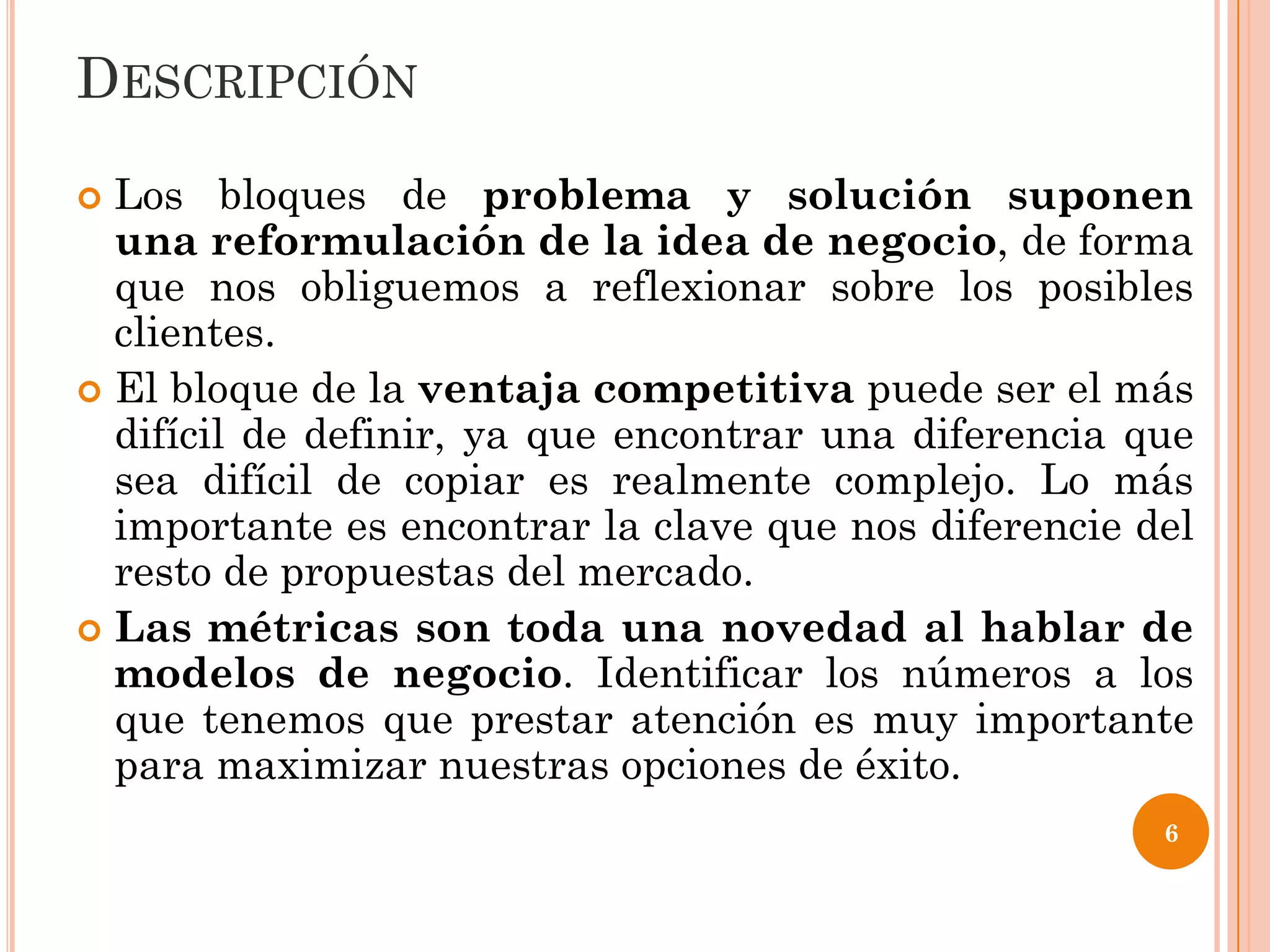 DESCRIPCIÓN
 Los bloques de problema y solución suponen
  una reformulación de la idea de negocio, de forma
  que nos obliguemos a reflexionar sobre los posibles
  clientes.
 El bloque de la ventaja competitiva puede ser el más
  difícil de definir, ya que encontrar una diferencia que
  sea difícil de copiar es realmente complejo. Lo más
  importante es encontrar la clave que nos diferencie del
  resto de propuestas del mercado.
 Las métricas son toda una novedad al hablar de
  modelos de negocio. Identificar los números a los
  que tenemos que prestar atención es muy importante
  para maximizar nuestras opciones de éxito.
                                                       6
 