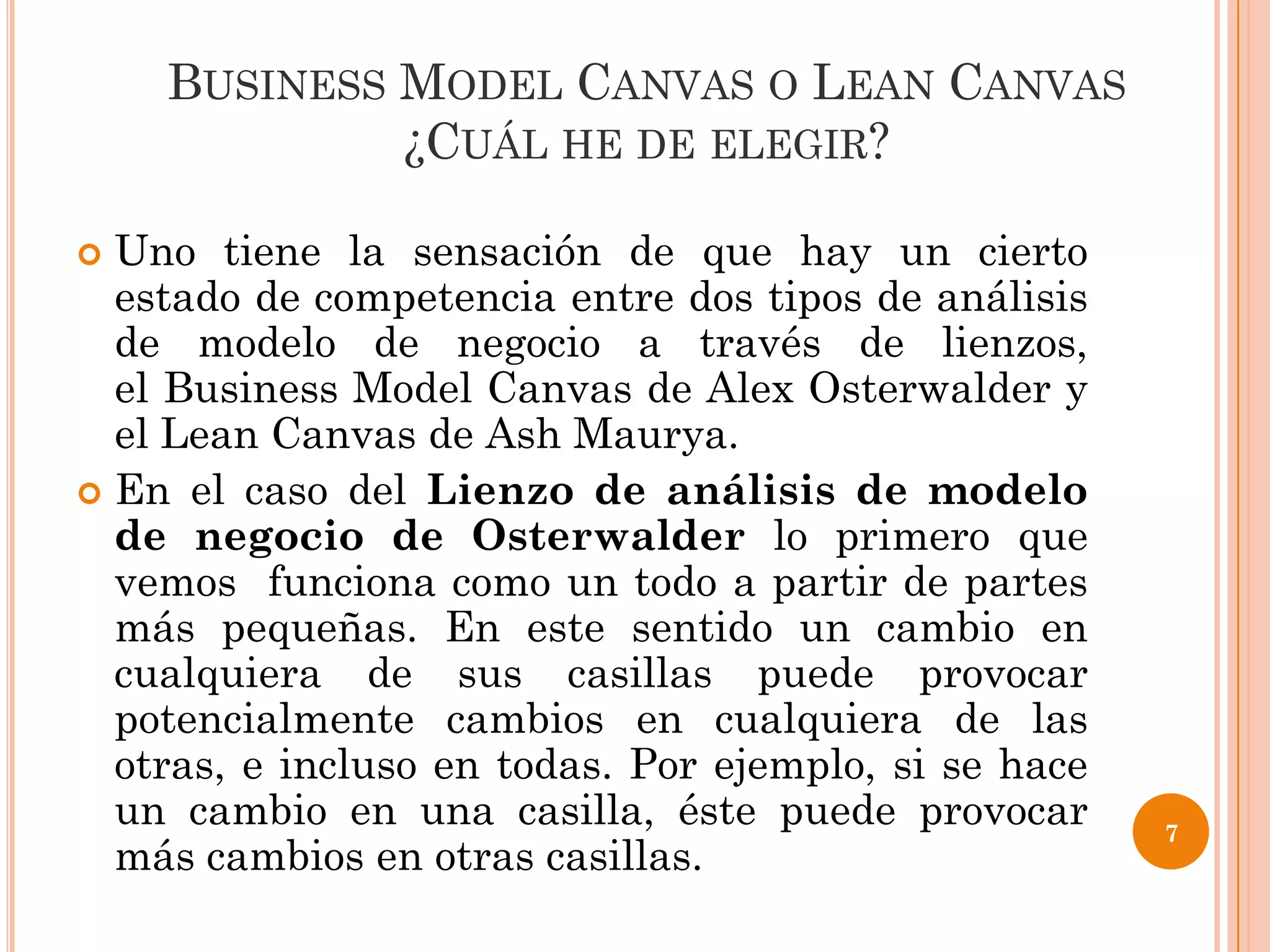 BUSINESS MODEL CANVAS O LEAN CANVAS
             ¿CUÁL HE DE ELEGIR?

 Uno tiene la sensación de que hay un cierto
  estado de competencia entre dos tipos de análisis
  de modelo de negocio a través de lienzos,
  el Business Model Canvas de Alex Osterwalder y
  el Lean Canvas de Ash Maurya.
 En el caso del Lienzo de análisis de modelo
  de negocio de Osterwalder lo primero que
  vemos funciona como un todo a partir de partes
  más pequeñas. En este sentido un cambio en
  cualquiera de sus casillas puede provocar
  potencialmente cambios en cualquiera de las
  otras, e incluso en todas. Por ejemplo, si se hace
  un cambio en una casilla, éste puede provocar        7
  más cambios en otras casillas.
 