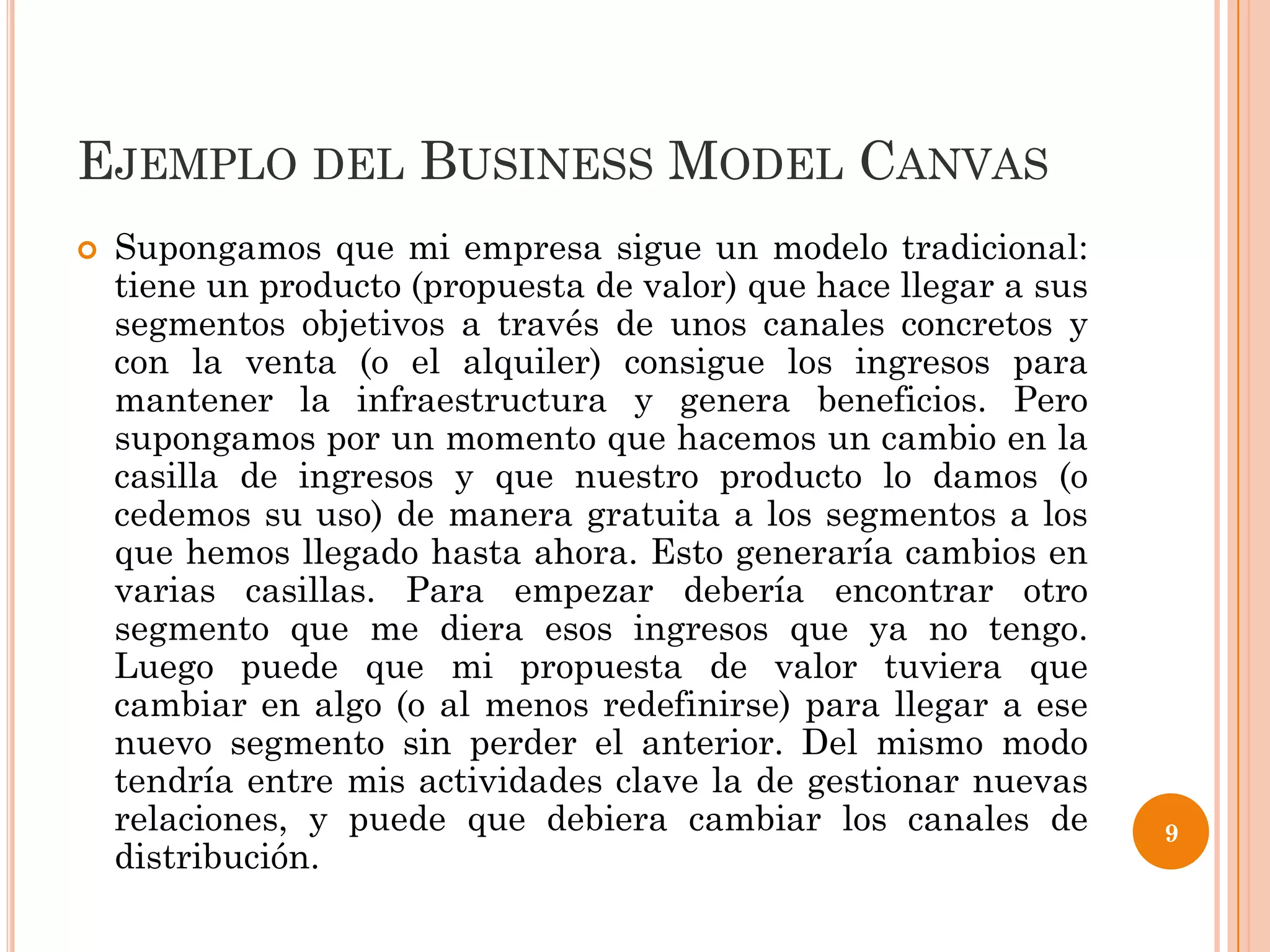 EJEMPLO DEL BUSINESS MODEL CANVAS
   Supongamos que mi empresa sigue un modelo tradicional:
    tiene un producto (propuesta de valor) que hace llegar a sus
    segmentos objetivos a través de unos canales concretos y
    con la venta (o el alquiler) consigue los ingresos para
    mantener la infraestructura y genera beneficios. Pero
    supongamos por un momento que hacemos un cambio en la
    casilla de ingresos y que nuestro producto lo damos (o
    cedemos su uso) de manera gratuita a los segmentos a los
    que hemos llegado hasta ahora. Esto generaría cambios en
    varias casillas. Para empezar debería encontrar otro
    segmento que me diera esos ingresos que ya no tengo.
    Luego puede que mi propuesta de valor tuviera que
    cambiar en algo (o al menos redefinirse) para llegar a ese
    nuevo segmento sin perder el anterior. Del mismo modo
    tendría entre mis actividades clave la de gestionar nuevas
    relaciones, y puede que debiera cambiar los canales de         9
    distribución.
 