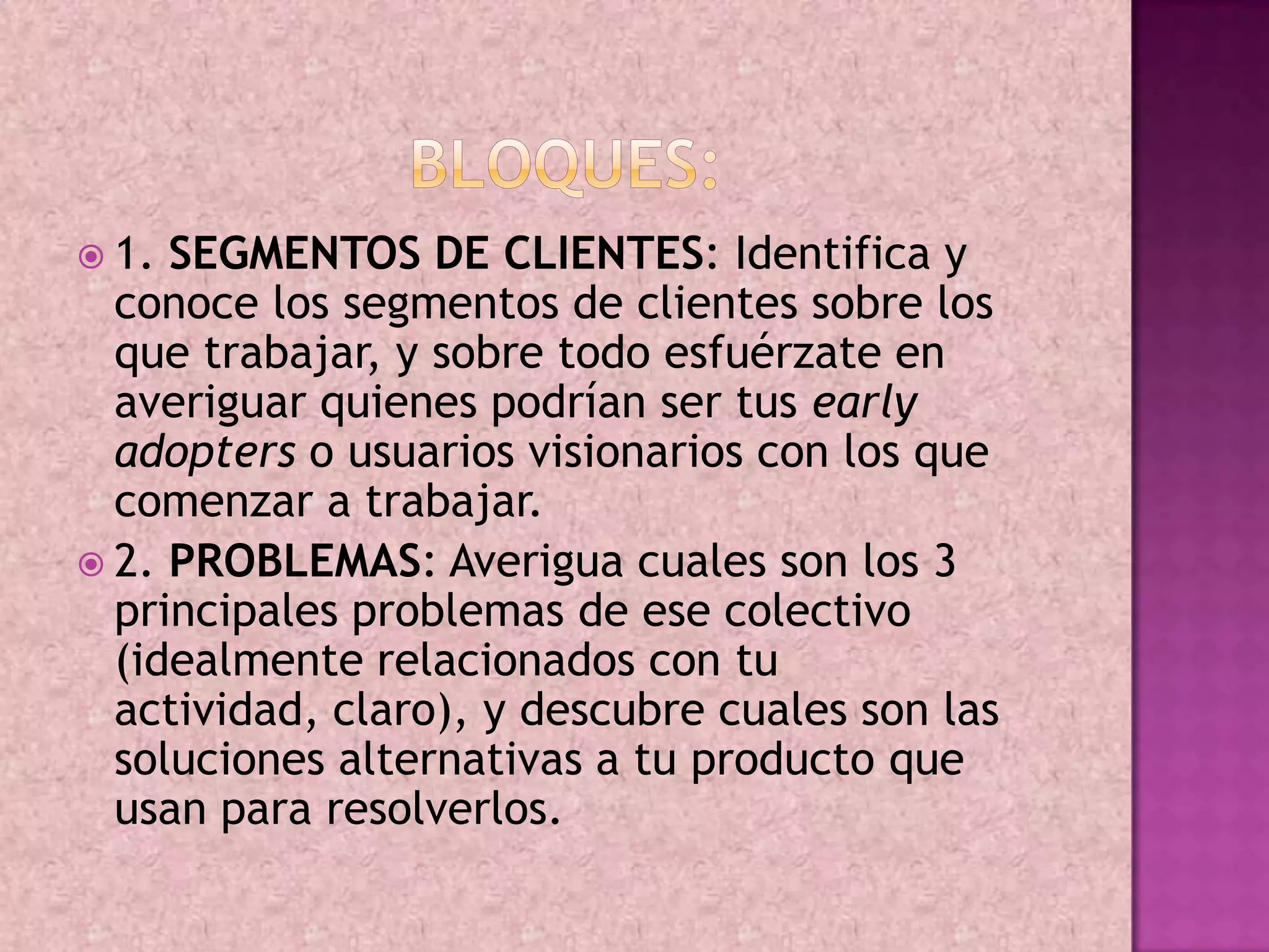  1. SEGMENTOS DE CLIENTES: Identifica y
  conoce los segmentos de clientes sobre los
  que trabajar, y sobre todo esfuérzate en
  averiguar quienes podrían ser tus early
  adopters o usuarios visionarios con los que
  comenzar a trabajar.
 2. PROBLEMAS: Averigua cuales son los 3
  principales problemas de ese colectivo
  (idealmente relacionados con tu
  actividad, claro), y descubre cuales son las
  soluciones alternativas a tu producto que
  usan para resolverlos.
 