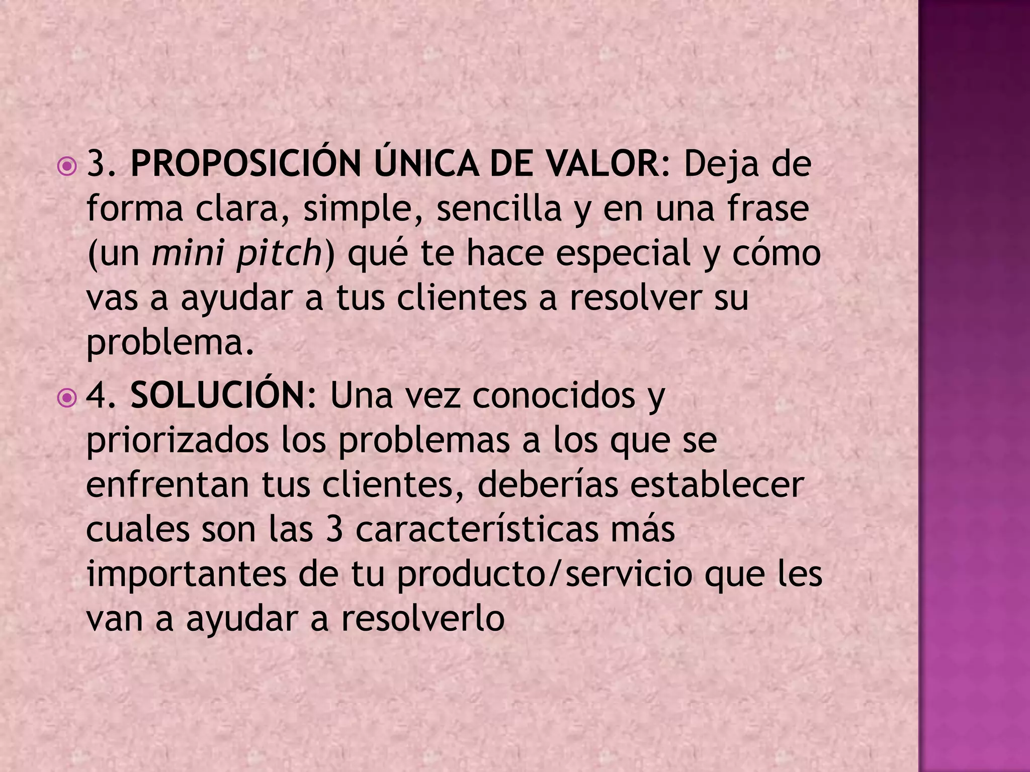  3. PROPOSICIÓN ÚNICA DE VALOR: Deja de
  forma clara, simple, sencilla y en una frase
  (un mini pitch) qué te hace especial y cómo
  vas a ayudar a tus clientes a resolver su
  problema.
 4. SOLUCIÓN: Una vez conocidos y
  priorizados los problemas a los que se
  enfrentan tus clientes, deberías establecer
  cuales son las 3 características más
  importantes de tu producto/servicio que les
  van a ayudar a resolverlo
 