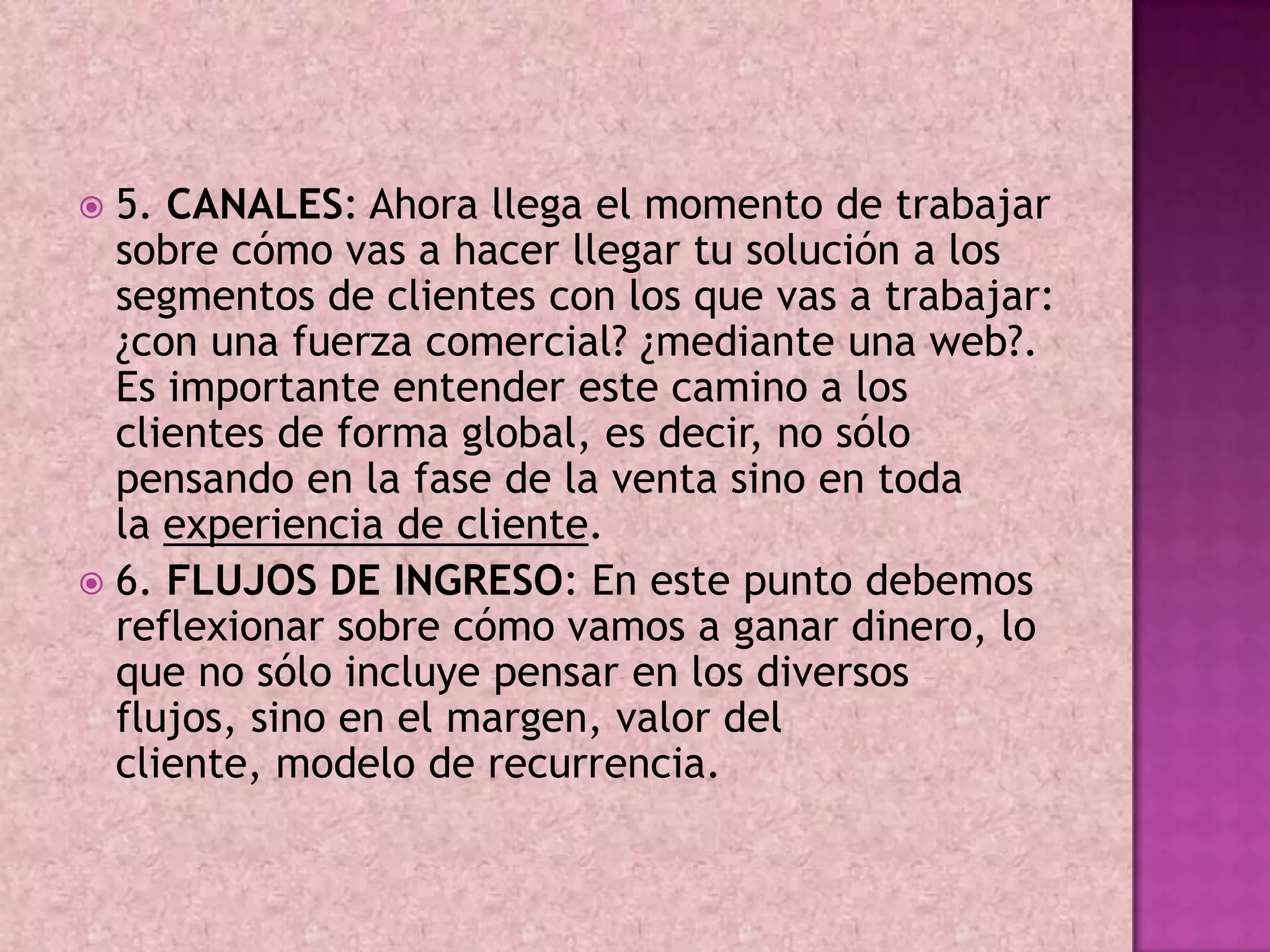  5. CANALES: Ahora llega el momento de trabajar
  sobre cómo vas a hacer llegar tu solución a los
  segmentos de clientes con los que vas a trabajar:
  ¿con una fuerza comercial? ¿mediante una web?.
  Es importante entender este camino a los
  clientes de forma global, es decir, no sólo
  pensando en la fase de la venta sino en toda
  la experiencia de cliente.
 6. FLUJOS DE INGRESO: En este punto debemos
  reflexionar sobre cómo vamos a ganar dinero, lo
  que no sólo incluye pensar en los diversos
  flujos, sino en el margen, valor del
  cliente, modelo de recurrencia.
 