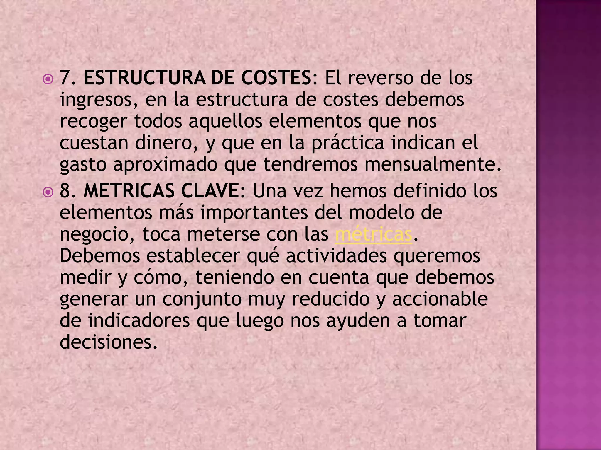  7. ESTRUCTURA DE COSTES: El reverso de los
  ingresos, en la estructura de costes debemos
  recoger todos aquellos elementos que nos
  cuestan dinero, y que en la práctica indican el
  gasto aproximado que tendremos mensualmente.
 8. METRICAS CLAVE: Una vez hemos definido los
  elementos más importantes del modelo de
  negocio, toca meterse con las métricas.
  Debemos establecer qué actividades queremos
  medir y cómo, teniendo en cuenta que debemos
  generar un conjunto muy reducido y accionable
  de indicadores que luego nos ayuden a tomar
  decisiones.
 