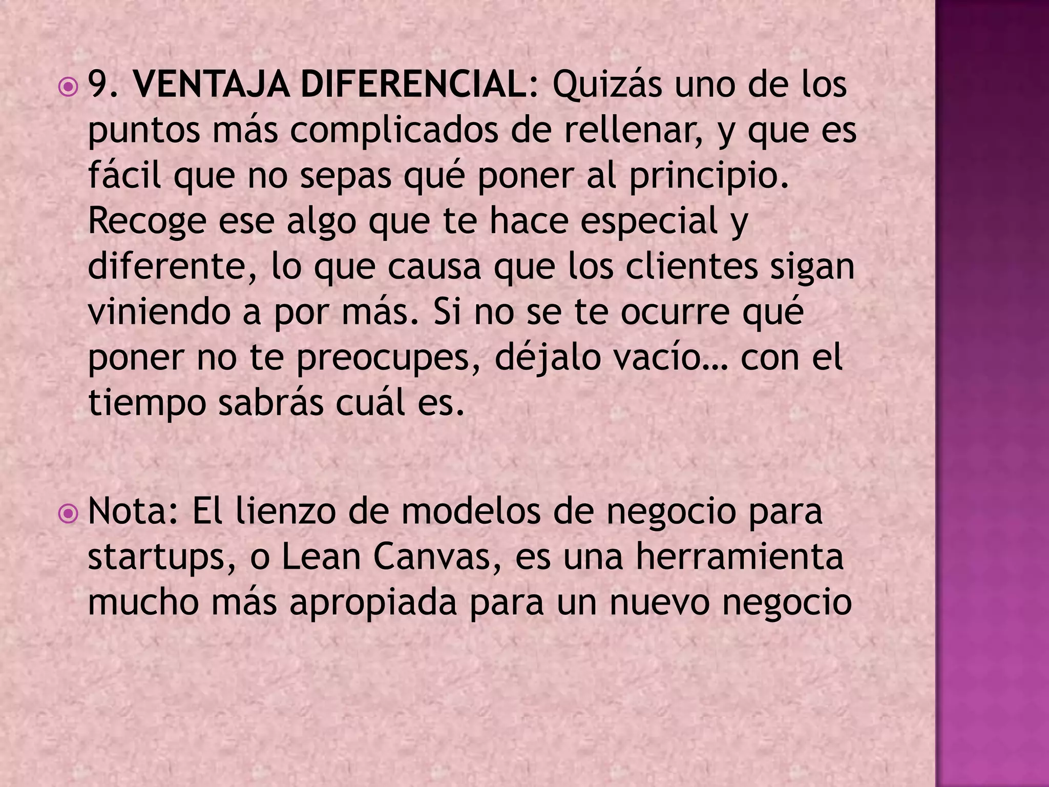  9.VENTAJA DIFERENCIAL: Quizás uno de los
 puntos más complicados de rellenar, y que es
 fácil que no sepas qué poner al principio.
 Recoge ese algo que te hace especial y
 diferente, lo que causa que los clientes sigan
 viniendo a por más. Si no se te ocurre qué
 poner no te preocupes, déjalo vacío… con el
 tiempo sabrás cuál es.

 Nota:El lienzo de modelos de negocio para
 startups, o Lean Canvas, es una herramienta
 mucho más apropiada para un nuevo negocio
 