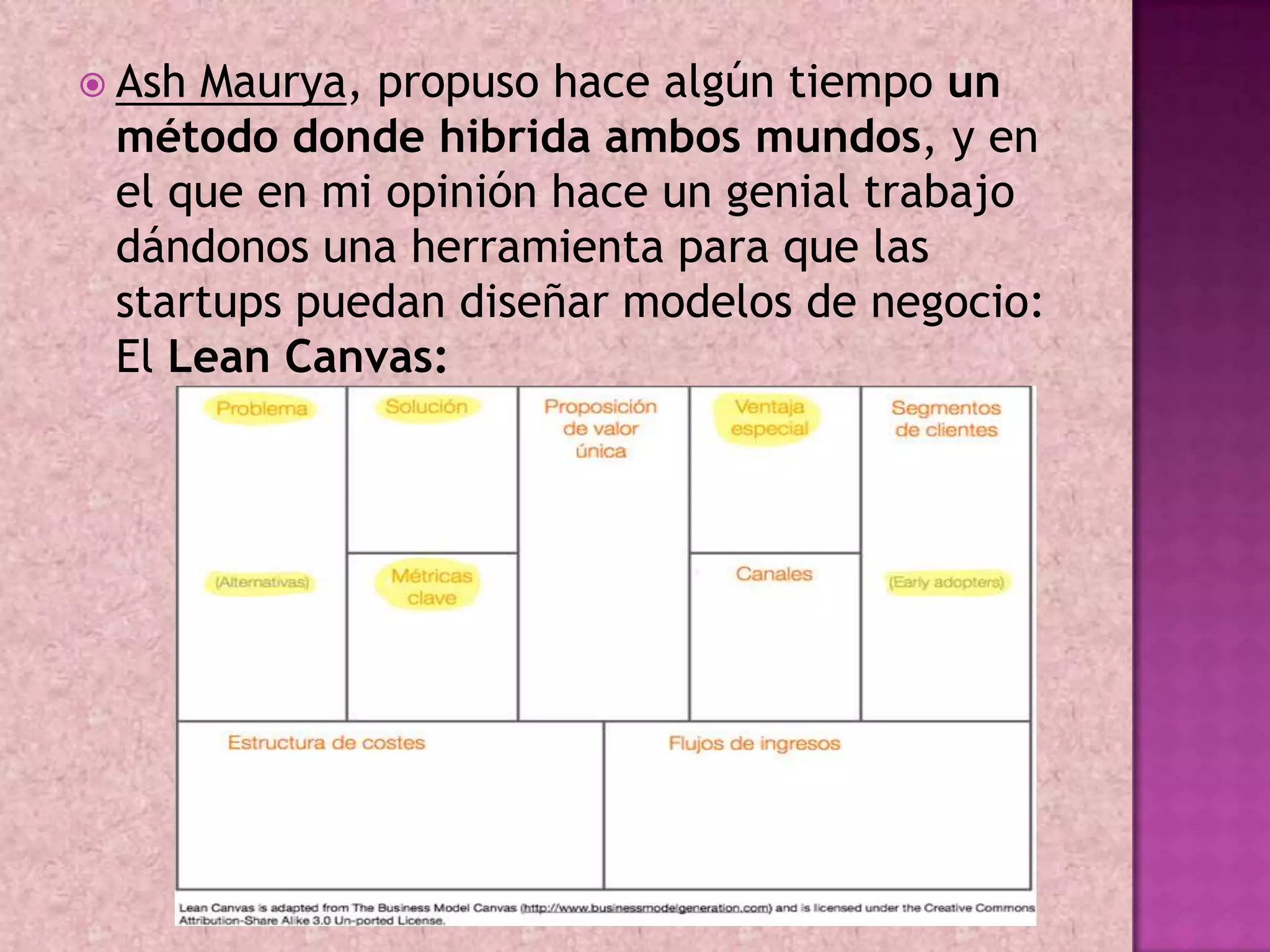  AshMaurya, propuso hace algún tiempo un
 método donde hibrida ambos mundos, y en
 el que en mi opinión hace un genial trabajo
 dándonos una herramienta para que las
 startups puedan diseñar modelos de negocio:
 El Lean Canvas:
 