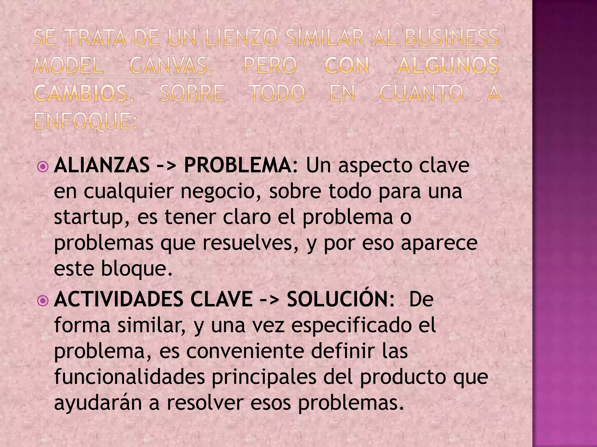  ALIANZAS   –> PROBLEMA: Un aspecto clave
  en cualquier negocio, sobre todo para una
  startup, es tener claro el problema o
  problemas que resuelves, y por eso aparece
  este bloque.
 ACTIVIDADES CLAVE –> SOLUCIÓN: De
  forma similar, y una vez especificado el
  problema, es conveniente definir las
  funcionalidades principales del producto que
  ayudarán a resolver esos problemas.
 