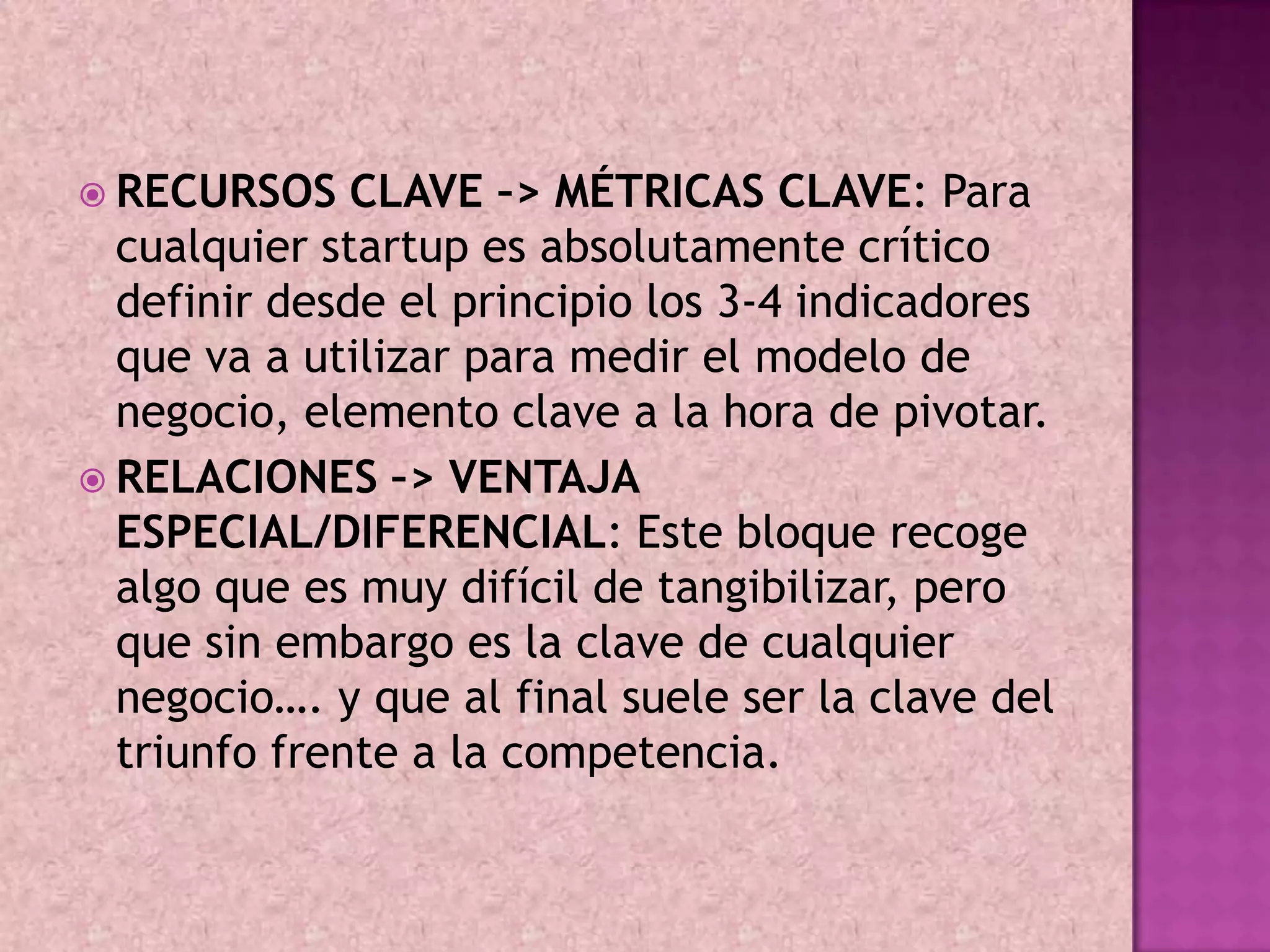  RECURSOS    CLAVE –> MÉTRICAS CLAVE: Para
  cualquier startup es absolutamente crítico
  definir desde el principio los 3-4 indicadores
  que va a utilizar para medir el modelo de
  negocio, elemento clave a la hora de pivotar.
 RELACIONES –> VENTAJA
  ESPECIAL/DIFERENCIAL: Este bloque recoge
  algo que es muy difícil de tangibilizar, pero
  que sin embargo es la clave de cualquier
  negocio…. y que al final suele ser la clave del
  triunfo frente a la competencia.
 