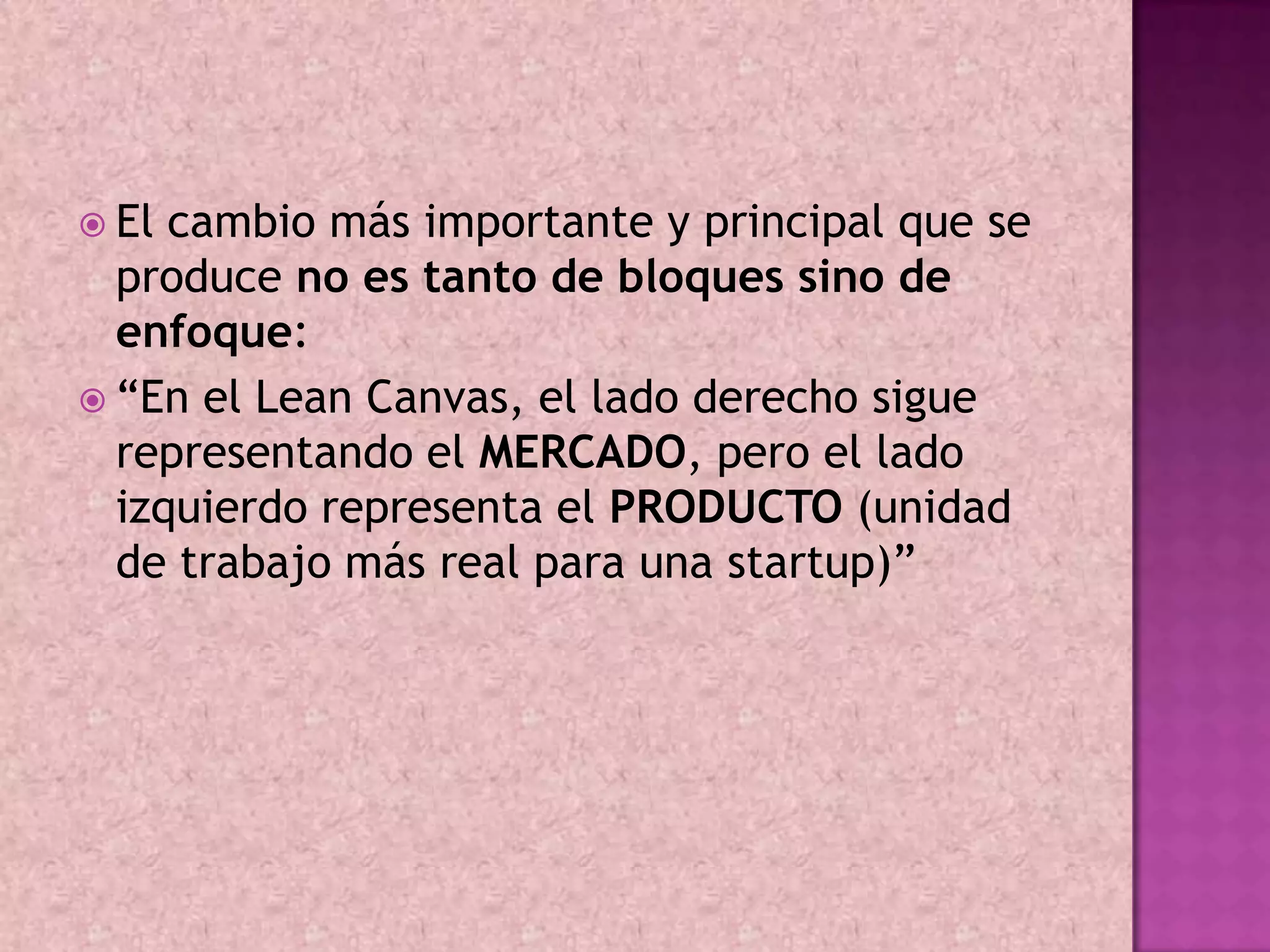  El cambio más importante y principal que se
  produce no es tanto de bloques sino de
  enfoque:
 “En el Lean Canvas, el lado derecho sigue
  representando el MERCADO, pero el lado
  izquierdo representa el PRODUCTO (unidad
  de trabajo más real para una startup)”
 