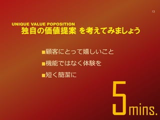 顧客にとって嬉しいこと
機能ではなく体験を
短く簡潔に
独自の価値提案 を考えてみましょう
UNIQUE VALUE POPOSITION
5min
13
 