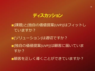 [課題]と[独自の価値提案(UVP)]はフィットし
ていますか？
[ソリューション]は適切ですか？
[独自の価値提案(UVP)]は顧客に届いていま
すか？
顧客を正しく導くことができていますか？
ディスカッション
18
 