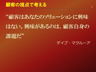 “顧客はあなたのソリューションに興味
はない。興味があるのは、顧客自身の
課題だ”
デイブ・マクルーア
顧客の視点で考える 21
 