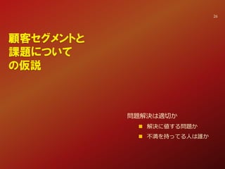 顧客セグメントと
課題について
の仮説
問題解決は適切か
 解決に値する問題か
 不満を持ってる人は誰か
26
 
