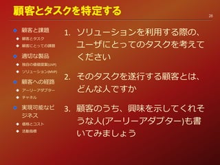 1. ソリューションを利用する際の、
ユーザにとってのタスクを考えて
ください
2. そのタスクを遂行する顧客とは、
どんな人ですか
3. 顧客のうち、興味を示してくれそ
うな人(アーリーアダプター)も書
いてみましょう
顧客とタスクを特定する
顧客と課題
 顧客とタスク
 顧客にとっての課題
適切な製品
 独自の価値提案(UVP)
 ソリューション(MVP)
顧客への経路
 アーリーアダプター
 チャネル
実現可能なビ
ジネス
 価格とコスト
 活動指標
28
 