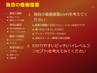 1. 独自の価値提案(UVP)を考えてく
ださい
顧客の課題に注目(ソリューションはまだです)
違いがはっきりしたものに
アーリーアダプターのために
成功ストーリー(顧客の望む結果)
2. わかりやすいピッチ(ハイレベルコ
ンセプト)を考えてみてください
独自の価値提案
顧客と課題
 顧客とタスク
 顧客にとっての課題
適切な製品
 独自の価値提案(UVP)
 ソリューション(MVP)
顧客への経路
 アーリーアダプター
 チャネル
実現可能なビ
ジネス
 価格とコスト
 活動指標
34
 