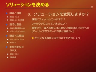3. ソリューションを変更しますか？
課題にフィットしていますか？
UVPがウソになっていませんか？
重要でも、導入初期には必要ない機能はありませんか
(アーリーアダプターに不要な機能など)
 キモになる機能に印をつけておきましょう
ソリューションを決める
顧客と課題
 顧客とタスク
 顧客にとっての課題
適切な製品
 独自の価値提案(UVP)
 ソリューション(MVP)
顧客への経路
 アーリーアダプター
 チャネル
実現可能なビ
ジネス
 価格とコスト
 活動指標
35
 