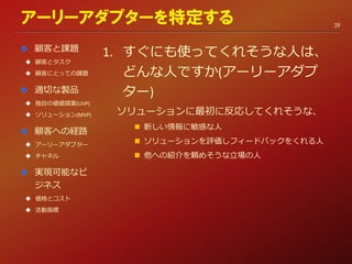 1. すぐにも使ってくれそうな人は、
どんな人ですか(アーリーアダプ
ター)
ソリューションに最初に反応してくれそうな、
 新しい情報に敏感な人
 ソリューションを評価しフィードバックをくれる人
 他への紹介を頼めそうな立場の人
アーリーアダプターを特定する
顧客と課題
 顧客とタスク
 顧客にとっての課題
適切な製品
 独自の価値提案(UVP)
 ソリューション(MVP)
顧客への経路
 アーリーアダプター
 チャネル
実現可能なビ
ジネス
 価格とコスト
 活動指標
39
 