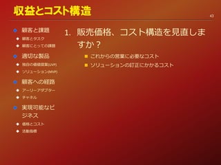 1. 販売価格、コスト構造を見直しま
すか？
 これからの営業に必要なコスト
 ソリューションの訂正にかかるコスト
収益とコスト構造
顧客と課題
 顧客とタスク
 顧客にとっての課題
適切な製品
 独自の価値提案(UVP)
 ソリューション(MVP)
顧客への経路
 アーリーアダプター
 チャネル
実現可能なビ
ジネス
 価格とコスト
 活動指標
43
 