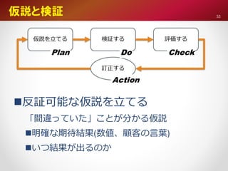 仮説と検証
仮説を立てる 検証する 評価する
訂正する
Plan Do Check
Action
反証可能な仮説を立てる
「間違っていた」ことが分かる仮説
明確な期待結果(数値、顧客の言葉)
いつ結果が出るのか
53
 