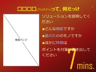 7min
ソリューションを説明してく
ださい
どんな機能ですか
誰のためのモノですか
ほかに特徴は
ポイントを付箋に書き出して
ください
□□□□(プロダクト)って、何だっけ
9
販促パンフ
 