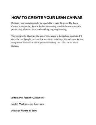 HOW TO CREATE YOUR LEAN CANVAS
Capture your business model in a portable 1-page diagram. The Lean
Canvas is the perfect format for brainstorming possible business models,
prioritizing where to start, and tracking ongoing learning.
The best way to illustrate the use of the canvas is through an example. I’ll
describe the thought process that went into building a Lean Canvas for the
companion business model hypotheses testing tool - also called Lean
Canvas.
Brainstorm Possible Customers
Sketch Multiple Lean Canvases
PrioritizeWhere to Start
 