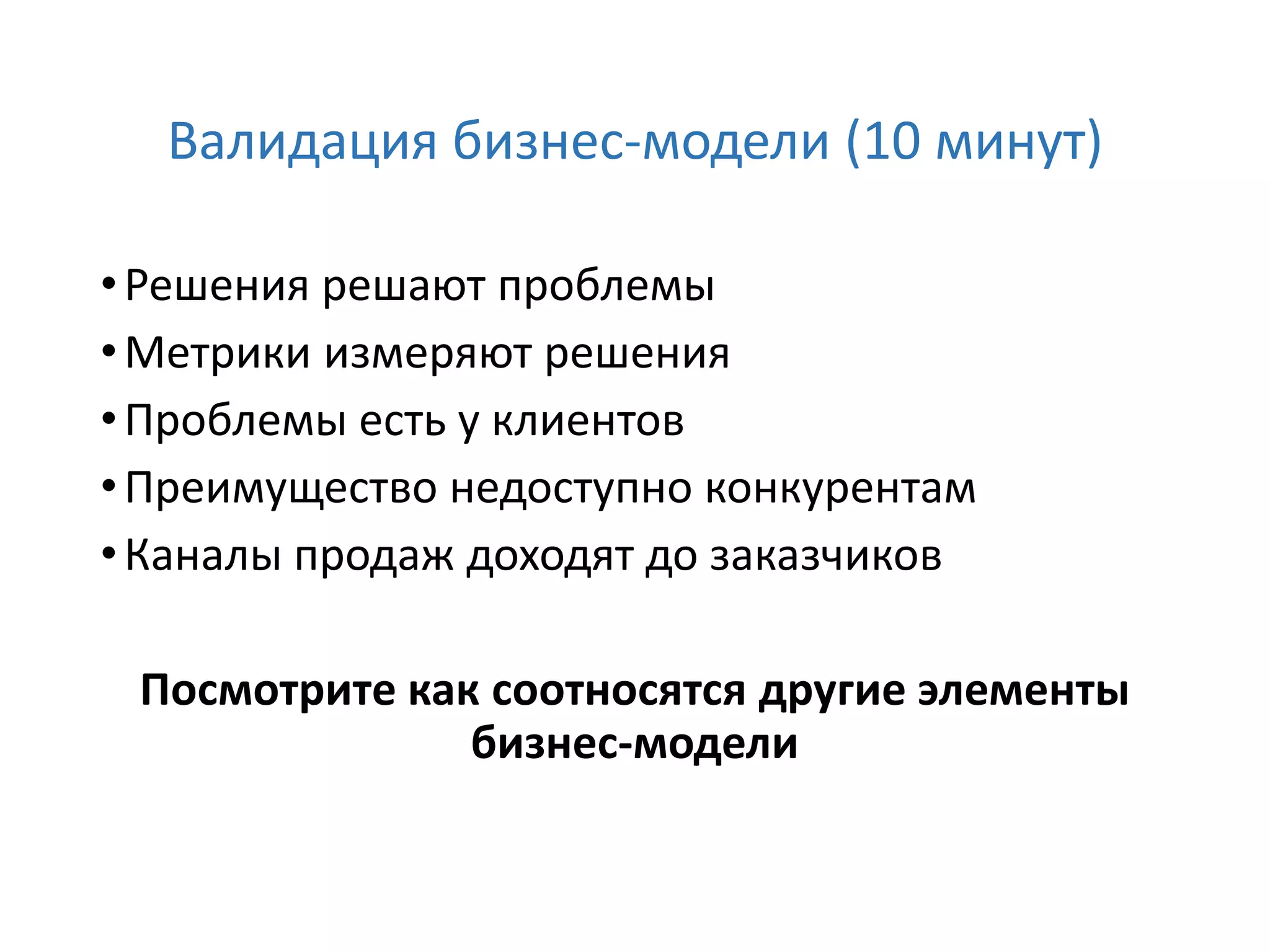 Валидация бизнес-модели (10 минут)
•Решения решают проблемы
•Метрики измеряют решения
•Проблемы есть у клиентов
•Преимущество недоступно конкурентам
•Каналы продаж доходят до заказчиков
Посмотрите как соотносятся другие элементы
бизнес-модели
 