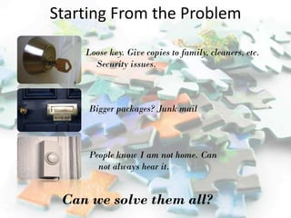 Starting From the Problem

    Loose key. Give copies to family, cleaners, etc.
      Security issues.



     Bigger packages? Junk mail



     People know I am not home. Can
       not always hear it.


 Can we solve them all?
 