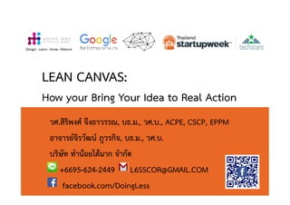 LEAN CANVAS:
How your Bring Your Idea to Real Action
วศ.สิริพงศ จึงถาวรรณ, บธ.ม., วศ.บ., ACPE, CSCP, EPPM
อาจารยจิรวัฒน ภูวรกิจ, บธ.ม., วศ.บ.
บริษัท ทํานอยไดมาก จํากัด
+6695-624-2449 L6SSCOR@GMAIL.COM
facebook.com/DoingLess
Design· Learn · Grow · Mature
 