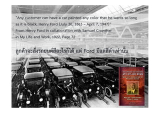 Copyright © 2015, all rights reserved.
Doing LESS Getting MORE (DLGM)
บจก. ทํานอยไดมาก
วศ.สิริพงศ จึงถาวรรณ, บธ.ม., วศ.บ., ACPE, CSCP, EPPM
M: +66(0)95-624-2449
20
"Any customer can have a car painted any color that he wants so long
as it is black. Henry Ford (July 30, 1863 – April 7, 1947)”
From Henry Ford in collaboration with Samuel Crowther
in My Life and Work, 1922, Page 72
ลูกคาจะสั่งรถยนตสีอะไรก็ได แต Ford มีแตสีดําเทานั้น
 