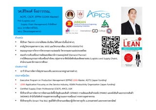 3
วศ.สิริพงศ จึงถาวรรณ,
ACPE, CSCP, EPPM (LEAN Master)
PhD (Logistics and
Supply Chain Management) กําลังศึกษา
บธ.ม. (การจัดการทั่วไป),
วศ.บ. (วิศวกรรมอุตสาหการ) Design · Learn · Grow · Mature
ตําแหนง
• ที่ปรึกษา วิทยากร อาจารยพิเศษ นักเขียน ใหกับสถาบันชั้นนําตางๆ
• สามัญวิศวกรอุตสาหการ (สอ. XXX) และวิศวกรอาเซียน (ACPE-XXXXX/TH)
• คณะอนุกรรมการวิชาการวิศวกรรมความปลอดภัย วิศวกรรมสถานแหงประเทศไทย
• คณะทํางานขับเคลื่อนการผลิตและพัฒนานักวางแผนอุปสงค (Demand Planner)
ภายใตคณะอนุกรรมการขับเคลื่อนกําลังคน กลุมสาขาอาชีพโลจิสติกสและซัพพลายเชน (Logistics and Supply Chain),
สํานักงานเลขาธิการสภาการศึกษา
ประสบการณ
• 10 ป ดานการจัดการโซอุปทานแบบลีน และระบบมาตรฐานสากลตางๆ
ประกาศนียบัตร
• Executive Program on Production Management (EPPM) LEAN Master, AOTS (Japan funding)
• LEAN Application Focusing on the Service Industry, ASIAN Productivity Organization (Japan funding)
• Certified Supply Chain Professional (CSCP), APICS, USA
• ที่ปรึกษาดานการจัดการการจัดหาและจัดซื้อวัตถุดิบและสินคา (SPM#2) การผลิตและสินคาคงคลัง (PIM#2) และคลังสินคาและกระจายสินคา
(WDM#3) สํานักโลจิสติกส กรมอุตสาหกรรมพื้นฐานและการเหมืองแร กระทรวงอุตสาหกรรม
• ที่ปรึกษาธุรกิจ (Smart Thai Biz), ศูนยใหคําปรึกษาและพัฒนาผูบริหารทางธุรกิจ ม.ธรรมศาสตร และกระทรวงพาณิชย
 
