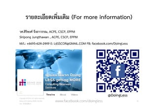 รายละเอียดเพิ่มเติม (For more information)
วศ.สิริพงศ จึงถาวรรณ, ACPE, CSCP, EPPM
Siripong Jungthawan , ACPE, CSCP, EPPM
M/L: +6695-624-2449 E: L6SSCOR@GMAIL.COM FB: facebook.com/DoingLess
Copyright © 2015, all rights reserved.
Doing LESS Getting MORE (DLGM)
บจก. ทํานอยไดมาก
50www.facebook.com/doingless
@DoingLess
 