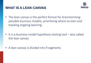 WHAT IS A LEAN CANVAS
• The lean canvas is the perfect format for brainstorming
possible business models, prioritizing where to start and
tracking ongoing learning .
• It is a business model hypothesis testing tool – also called
the lean canvas
• A lean canvas is divided into 9 segments
 