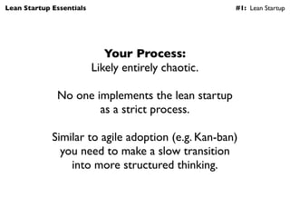 Lean Startup Essentials                              #1: Lean Startup




                             Your Process:
                          Likely entirely chaotic.

              No one implements the lean startup
                      as a strict process.

             Similar to agile adoption (e.g. Kan-ban)
               you need to make a slow transition
                 into more structured thinking.
 