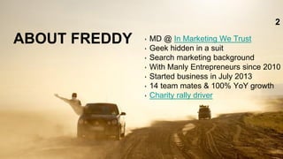 ABOUT FREDDY ‣ MD @ In Marketing We Trust
‣ Geek hidden in a suit
‣ Search marketing background
‣ With Manly Entrepreneurs since 2010
‣ Started business in July 2013
‣ 14 team mates & 100% YoY growth
‣ Charity rally driver
2
 