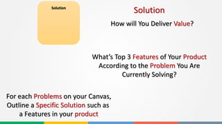 Solution
For each Problems on your Canvas,
Outline a Specific Solution such as
a Features in your product
Solution
How will You Deliver Value?
What’s Top 3 Features of Your Product
According to the Problem You Are
Currently Solving?
 