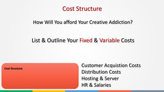 Cost Structure
Cost Structure
Customer Acquistion Costs
Distribution Costs
Hosting & Server
HR & Salaries
How Will You afford Your Creative Addiction?
List & Outline Your Fixed & Variable Costs
 