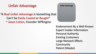 Unfair Advantage
“A Real Unfair Advantage is Something that
Can’t be Easily Copied or Bought”
~ Jason Cohen, Founder WPEngine
Unfair Advantage
Endorsement By a Well-Known
Expert Insider Information
Personal Authority
Existing Customers
Large Network Effects
Community
Patent (Maybe)
 