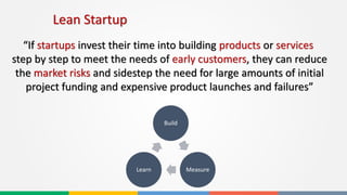 Lean Startup
“If startups invest their time into building products or services
step by step to meet the needs of early customers, they can reduce
the market risks and sidestep the need for large amounts of initial
project funding and expensive product launches and failures”
Build
MeasureLearn
 