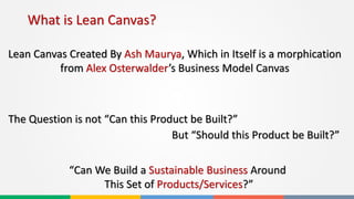 What is Lean Canvas?
Lean Canvas Created By Ash Maurya, Which in Itself is a morphication
from Alex Osterwalder’s Business Model Canvas
The Question is not “Can this Product be Built?”
But “Should this Product be Built?”
“Can We Build a Sustainable Business Around
This Set of Products/Services?”
 
