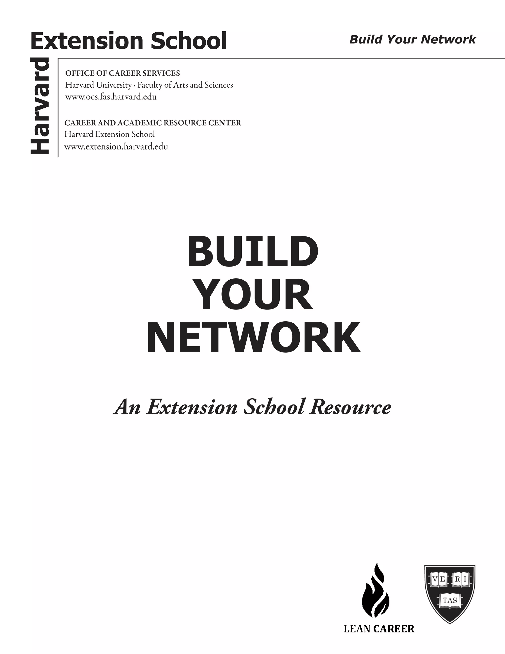 Harvard
BUILD
YOUR
NETWORK
OFFICE OF CAREER SERVICES
Harvard University · Faculty of Arts and Sciences
www.ocs.fas.harvard.edu
CAREER AND ACADEMIC RESOURCE CENTER
Harvard Extension School
www.extension.harvard.edu
Extension School Build Your Network
An Extension School Resource
 