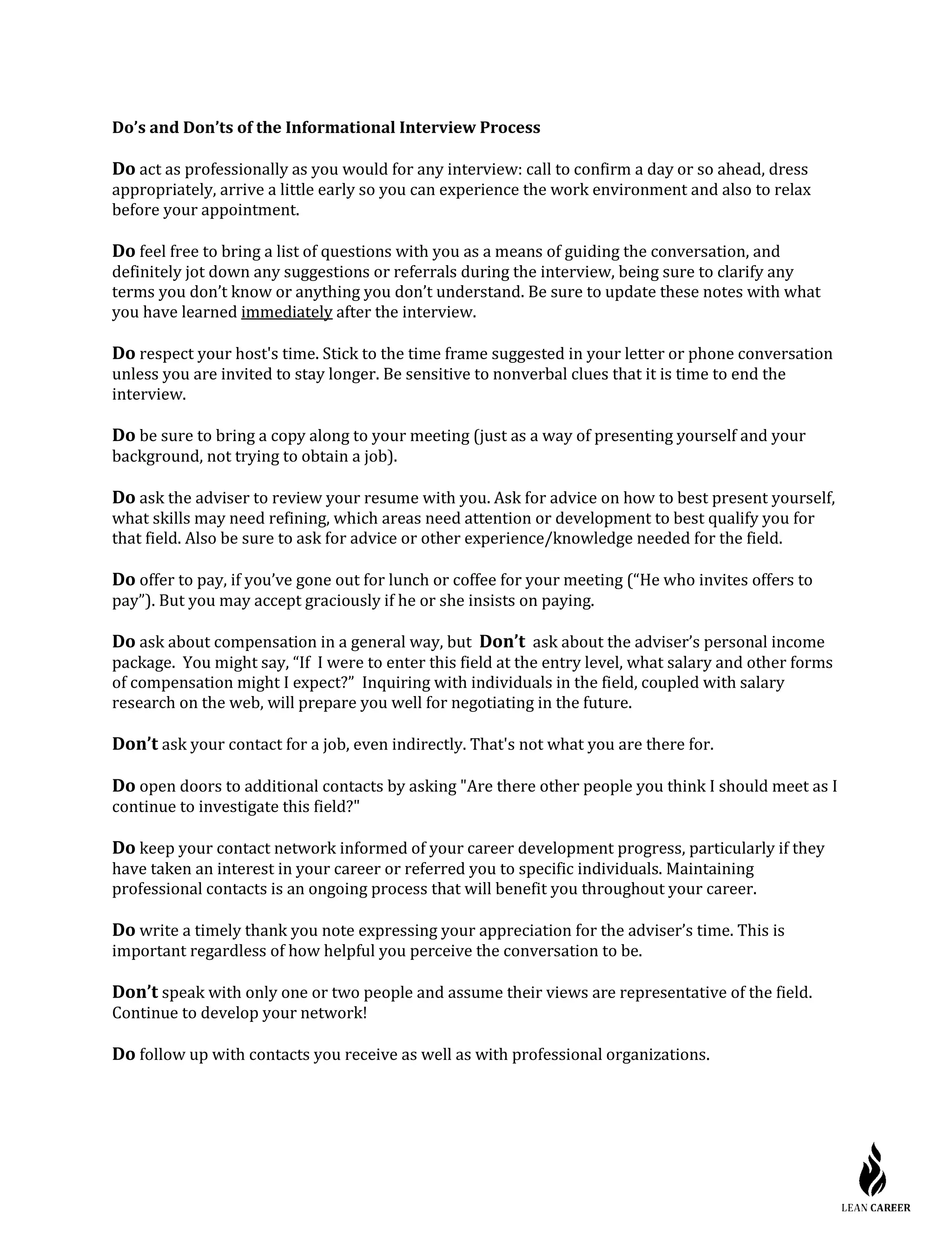 Do’s and Don’ts of the Informational Interview Process
Do act as professionally as you would for any interview: call to confirm a day or so ahead, dress
appropriately, arrive a little early so you can experience the work environment and also to relax
before your appointment.
Do feel free to bring a list of questions with you as a means of guiding the conversation, and
definitely jot down any suggestions or referrals during the interview, being sure to clarify any
terms you don’t know or anything you don’t understand. Be sure to update these notes with what
you have learned immediately after the interview.
Do respect your host's time. Stick to the time frame suggested in your letter or phone conversation
unless you are invited to stay longer. Be sensitive to nonverbal clues that it is time to end the
interview.
Do be sure to bring a copy along to your meeting (just as a way of presenting yourself and your
background, not trying to obtain a job).
Do ask the adviser to review your resume with you. Ask for advice on how to best present yourself,
what skills may need refining, which areas need attention or development to best qualify you for
that field. Also be sure to ask for advice or other experience/knowledge needed for the field.
Do offer to pay, if you’ve gone out for lunch or coffee for your meeting (“He who invites offers to
pay”). But you may accept graciously if he or she insists on paying.
Do ask about compensation in a general way, but Don’t ask about the adviser’s personal income
package. You might say, “If I were to enter this field at the entry level, what salary and other forms
of compensation might I expect?” Inquiring with individuals in the field, coupled with salary
research on the web, will prepare you well for negotiating in the future.
Don’t ask your contact for a job, even indirectly. That's not what you are there for.
Do open doors to additional contacts by asking "Are there other people you think I should meet as I
continue to investigate this field?"
Do keep your contact network informed of your career development progress, particularly if they
have taken an interest in your career or referred you to specific individuals. Maintaining
professional contacts is an ongoing process that will benefit you throughout your career.
Do write a timely thank you note expressing your appreciation for the adviser’s time. This is
important regardless of how helpful you perceive the conversation to be.
Don’t speak with only one or two people and assume their views are representative of the field.
Continue to develop your network!
Do follow up with contacts you receive as well as with professional organizations.
 