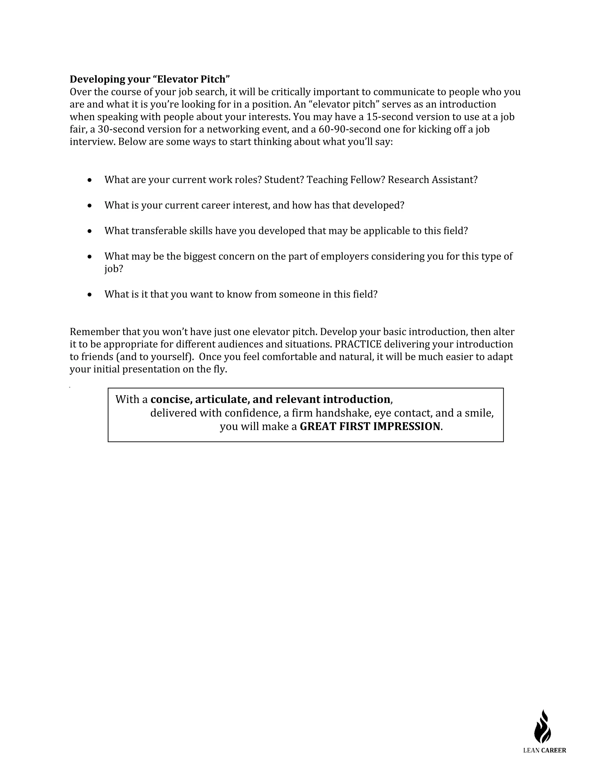 Developing your “Elevator Pitch”
Over the course of your job search, it will be critically important to communicate to people who you
are and what it is you’re looking for in a position. An “elevator pitch” serves as an introduction
when speaking with people about your interests. You may have a 15-second version to use at a job
fair, a 30-second version for a networking event, and a 60-90-second one for kicking off a job
interview. Below are some ways to start thinking about what you’ll say:
• What are your current work roles? Student? Teaching Fellow? Research Assistant?
• What is your current career interest, and how has that developed?
• What transferable skills have you developed that may be applicable to this field?
• What may be the biggest concern on the part of employers considering you for this type of
job?
• What is it that you want to know from someone in this field?
Remember that you won’t have just one elevator pitch. Develop your basic introduction, then alter
it to be appropriate for different audiences and situations. PRACTICE delivering your introduction
to friends (and to yourself). Once you feel comfortable and natural, it will be much easier to adapt
your initial presentation on the fly.
With a concise, articulate, and relevant introduction,
delivered with confidence, a firm handshake, eye contact, and a smile,
you will make a GREAT FIRST IMPRESSION.
 